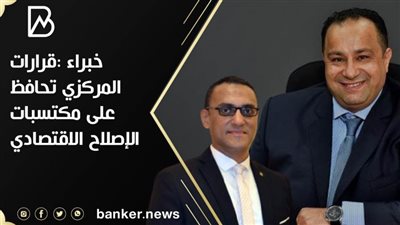 خبراء : قرارات المركزي تحافظ على مكتسبات الإصلاح الاقتصادي