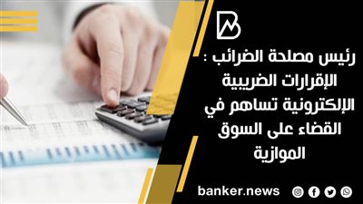 رئيس مصلحة الضرائب : الإقرارات الضريبية الإلكترونية تساهم في القضاء على السوق الموازية