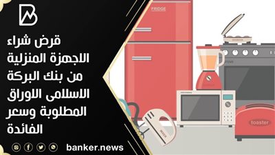 قرض شراء الاجهزة المنزلية من بنك البركة الاسلامى الاوراق المطلوبة وسعر الفائدة