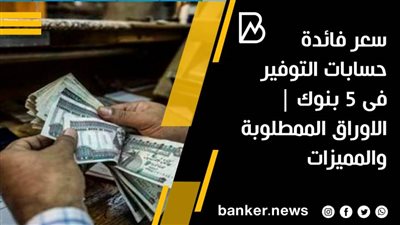 سعر فائدة حسابات التوفير فى 5 بنوك | الاوراق الممطلوبة والمميزات