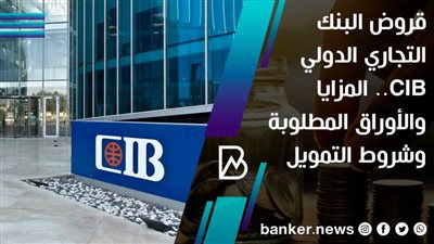 قروض البنك التجاري الدولي CIB.. المزايا والأوراق المطلوبة وشروط التمويل 