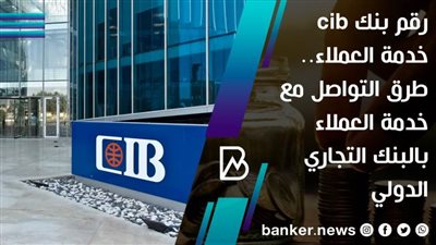 رقم بنك cib خدمة العملاء.. طرق التواصل مع خدمة العملاء بالبنك التجاري الدولي