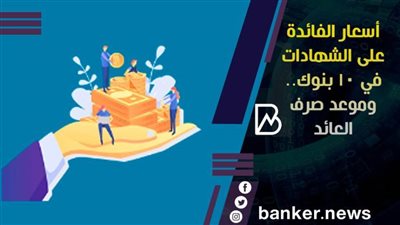 أسعار الفائدة على الشهادات في 10 بنوك.. وموعد صرف العائد