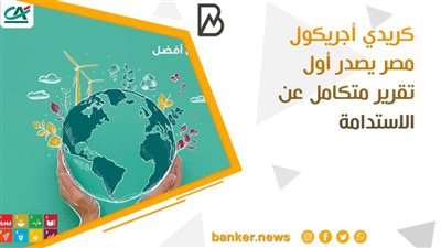 تقرير كريدي أجريكول عن الاستدامة..  فترة هامة في تاريخ البنك ترصد خطة التطوير لصالح العملاء والمجتمع