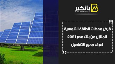 قرض محطات الطاقة الشمسية للمنازل من بنك مصر 2021.. اعرف جميع التفاصيل