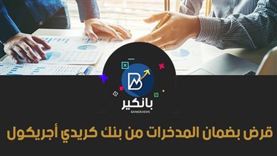قرض بضمان المدخرات من بنك كريدي أجريكول 2021.. اعرف التفاصيل