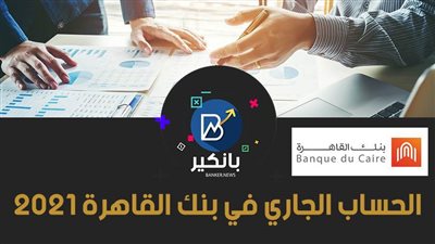 الحساب الجاري في بنك القاهرة 2021.. مميزات بالجملة