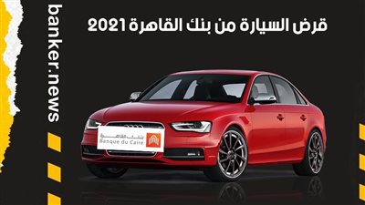 قرض السيارة من بنك القاهرة 2021.. اعرف التفاصيل