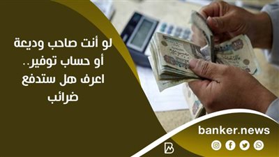 لو أنت صاحب وديعة أو حساب توفير.. اعرف هل ستدفع ضرائب