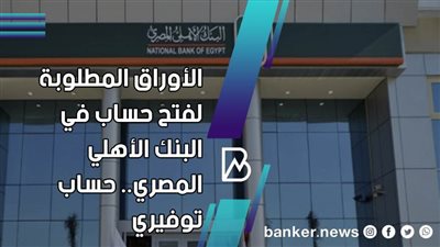 الأوراق المطلوبة لفتح حساب في البنك الأهلي المصري.. طريقه فتح حساب التوفير