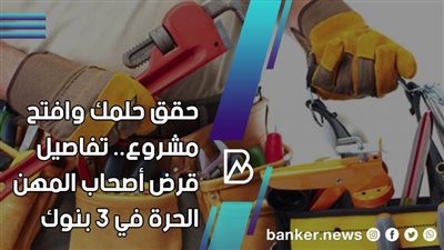 حقق حلمك وافتح مشروع.. تفاصيل قرض أصحاب المهن الحرة في 3 بنوك