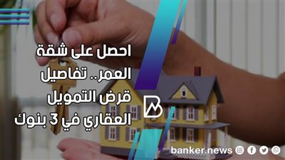 احصل على شقة العمر.. تفاصيل قرض التمويل العقاري في 3 بنوك 
