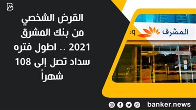 القرض الشخصي من بنك المشرق 2021 .. اطول فتره سداد تصل إلى 108 شهراً