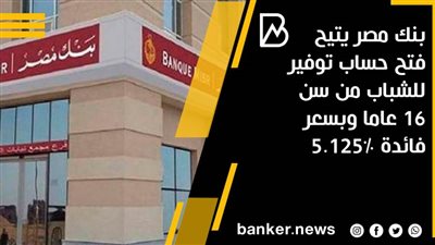بنك مصر يتيح فتح حساب توفير للشباب من سن 16 عاما وبسعر فائدة 5.125% 