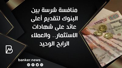 منافسة شرسة بين البنوك لتقديم أعلى عائد على شهادات الاستثمار.. والعملاء الرابح الوحيد