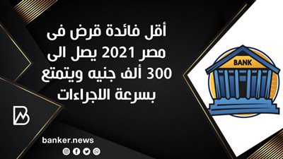 أقل فائدة قرض فى مصر 2021 يصل الى 300 ألف جنيه ويتمتع بسرعة الاجراءات 