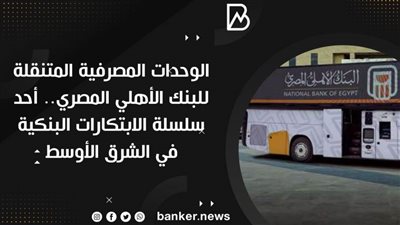 الوحدات المصرفية المتنقلة للبنك الأهلي المصري.. أحد سلسلة الابتكارات البنكية في الشرق الأوسط