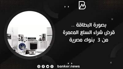 بصورة البطاقة .. قرض شراء السلع المعمرة من 3  بنوك مصرية 