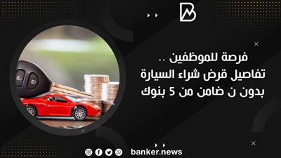 فرصة للموظفين .. تفاصيل قرض شراء السيارة بدون ن ضامن من 5 بنوك 