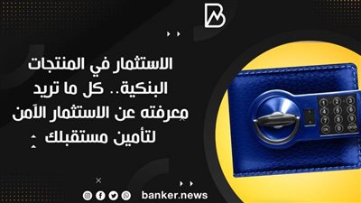الاستثمار في المنتجات البنكية.. كل ما تريد معرفته عن الاستثمار الآمن لتأمين مستقبلك