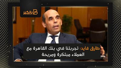 طارق فايد: تجربتنا في بنك القاهرة مع العملاء مبتكرة ومريحة