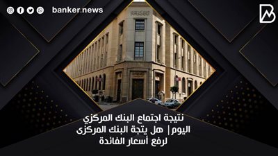 نتيجة اجتماع البنك المركزي اليوم| هل يتجة البنك المركزى لرفع أسعار الفائدة