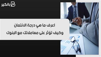 اعرف ما هي درجة الائتمان.. وكيف تؤثر على معاملاتك مع البنوك