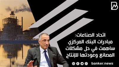 اتحاد الصناعات: مبادرات البنك المركزي ساهمت في حل مشكلات المصانع وعودتها للإنتاج
