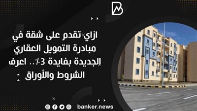 ازاي تقدم على شقة في مبادرة التمويل العقاري الجديدة بفايدة 3٪.. اعرف الشروط والأوراق