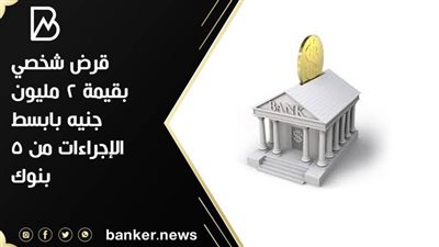 قرض شخصي بقيمة 2 مليون جنيه بابسط الإجراءات من 5 بنوك