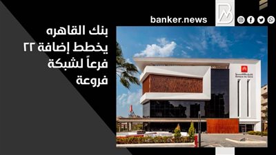  بنك القاهره يخطط إضافة 22 فرعاً لشبكة فروعة بنهاية 2021