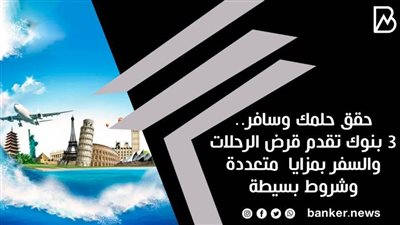 حقق حلمك وسافر.. 3 بنوك تقدم قرض الرحلات والسفر بمزايا  متعددة وشروط بسيطة