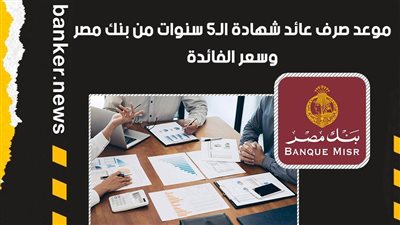 موعد صرف عائد شهادة الـ5 سنوات من بنك مصر.. وسعر الفائدة