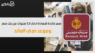 سعر فائدة شهادة ادخار الـ3 سنوات من بنك مصر.. وموعد صرف العائد