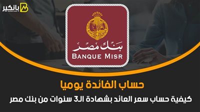 حساب الفائدة يوميا.. كيفية حساب سعر العائد بشهادة الـ3 سنوات من بنك مصر