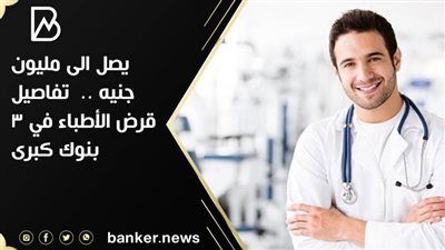 يصل الى مليون جنيه ..  تفاصيل قرض الأطباء في 3 بنوك كبرى