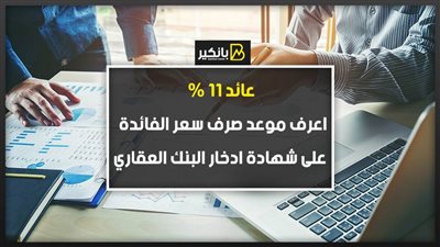 عائد 11%.. اعرف موعد صرف سعر الفائدة على شهادة ادخار البنك العقاري
