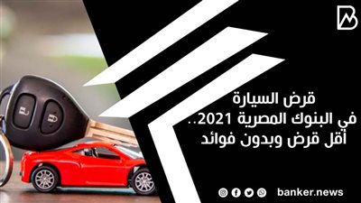 قرض السيارة في البنوك المصرية 2021.. أقل قرض وبدون فوائد