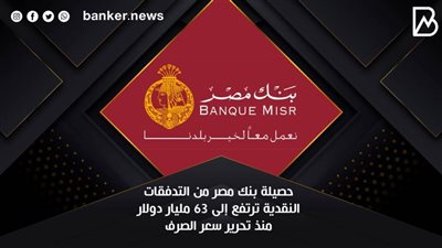  حصيلة بنك مصر من التدفقات النقدية ترتفع إلى 63 مليار دولار منذ تحرير سعر الصرف