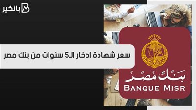 أعلى عائد سنوي.. سعر شهادة ادخار الـ5 سنوات من بنك مصر