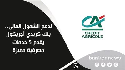 لدعم الشمول المالي.. بنك كريدي أجريكول يقدم 5 خدمات مصرفية مميزة