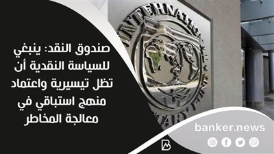 صندوق النقد: ينبغي للسياسة النقدية أن تظل تيسيرية واعتماد منهج استباقي في معالجة المخاطر