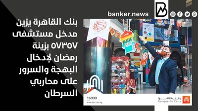 بنك القاهرة يزين مدخل مستشفى 57357 بزينة رمضان لإدخال البهجة والسرور على محاربي السرطان
