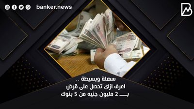 سهلة وبسيطة .. اعرف ازاى تحصل على قرض بـــــ 2 مليون جنيه من 5 بنوك