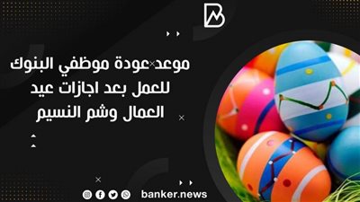 موعد عودة موظفي البنوك للعمل بعد اجازات عيد العمال وشم النسيم 