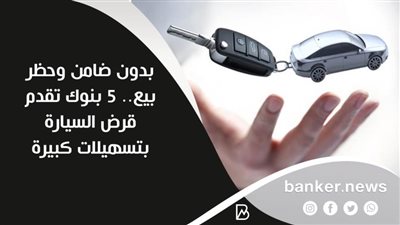 بدون ضامن وحظر بيع.. 5 بنوك تقدم قرض السيارة بتسهيلات كبيرة