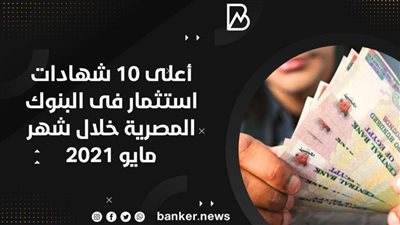  أعلى 10 شهادات استثمار فى البنوك المصرية خلال شهر مايو 2021