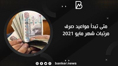 مفاجأة.. متى تبدأ مواعيد صرف مرتبات شهر مايو 2021.. موعد قبض المرتبات 