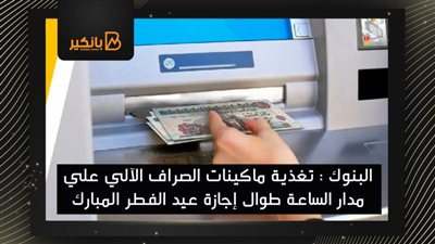  البنوك : تغذية ماكينات الصراف الآلي علي مدار الساعة طوال إجازة عيد الفطر المبارك