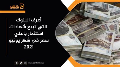 أعرف البنوك التي تبيع شهادات استثمار باعلي سعر في شهر يونيو 2021